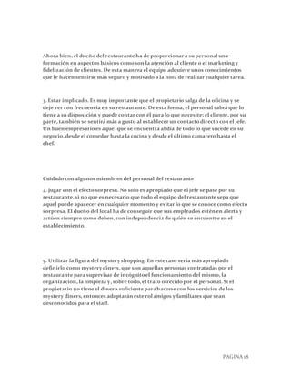 PAGINA 18
Ahora bien, el dueño del restaurante ha de proporcionar a su personal una
formación en aspectos básicos comoson la atención al cliente o el marketing y
fidelización de clientes. De esta manera el equipo adquiere unos conocimientos
que le hacen sentirse más seguro y motivado a la hora de realizar cualquier tarea.
3. Estar implicado. Es muy importante que el propietario salga de la oficina y se
deje ver con frecuencia en su restaurante. De esta forma, el personal sabrá que lo
tiene a su disposición y puede contar con él para lo que necesite; el cliente, por su
parte, también se sentirá más a gusto al establecer un contactodirecto con el jefe.
Un buen empresarioes aquel que se encuentra al día de todo lo que sucede en su
negocio, desde el comedor hasta la cocina y desde el último camarero hasta el
chef.
Cuidado con algunos miembros del personal del restaurante
4. Jugar con el efecto sorpresa. No solo es apropiado que el jefe se pase por su
restaurante, si no que es necesario que todo el equipo del restaurante sepa que
aquel puede aparecer en cualquier momento y evitar lo que se conoce como efecto
sorpresa. El dueño del local ha de conseguir que sus empleados estén en alerta y
actúen siempre como deben, con independencia de quién se encuentre en el
establecimiento.
5. Utilizar la figura del mystery shopping. En estecaso sería másapropiado
definirlo como mystery diners, que son aquellas personas contratadas por el
restaurante para supervisar de incógnitoel funcionamientodel mismo, la
organización, la limpieza y, sobre todo, el trato ofrecidopor el personal. Si el
propietario no tiene el dinero suficiente parahacerse con los servicios de los
mystery diners, entonces adoptarán este rolamigos y familiares que sean
desconocidos para el staff.
 