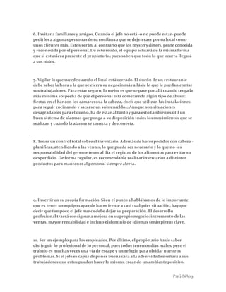 PAGINA 19
6. Invitar a familiaresy amigos. Cuando el jefe no está -o no puede estar- puede
pedirles a algunas personasde su confianza que se dejen caer por su local como
unos clientes más. Estos serán, al contrario que los mystery diners, gente conocida
y reconocida por el personal. De este modo, el equipo actuará de la misma forma
que si estuviera presente el propietario, pues saben que todo lo que ocurra llegará
a sus oídos.
7. Vigilar lo que sucede cuando el local está cerrado. El dueño de un restaurante
debe saber la hora a la que se cierra su negocio más allá de lo que le puedan contar
sus trabajadores. Paraestar seguro, lo mejor es que se pase por allí cuando tenga la
más mínima sospecha de que el personal está cometiendo algún tipo de abuso:
fiestas en el bar con los camarerosa la cabeza, chefs que utilizan las instalaciones
para seguir cocinando y sacarse un sobresueldo… Aunque son situaciones
desagradables para el dueño, ha de estar al tantoy para esto también es útil un
buen sistema de alarmas que ponga a su disposición todos losmovimientos que se
realizan y cuándo la alarma se conecta y desconecta.
8. Tener un control total sobreel inventario. Además de hacer pedidos con cabeza -
planificar, atendiendo a las ventas, lo que puede ser necesario y lo que no- es
responsabilidad del gerente tener al día el registro de los alimentos para evitar su
desperdicio. De forma regular, es recomendable realizar inventarios a distintos
productos para mantener al personal siemprealerta.
9. Invertir en su propia formación. Si en el punto 2 hablábamos de lo importante
que es tener un equipo capaz de hacer frente a casi cualquier situación, hay que
decir que tampoco el jefe nunca debe dejar su preparación. El desarrollo
profesional traerá consigouna mejora en su propio negocio: incremento de las
ventas, mayor rentabilidad e incluso el dominiode idiomas serán piezas clave.
10. Ser un ejemplo para los empleados. Por último, el propietario ha de saber
distinguir lo profesionalde lo personal, pues todos tenemos días malos, pero el
trabajo es muchas veces una vía de escape y un refugio para olvidar nuestros
problemas. Si el jefe es capaz de poner buena cara a la adversidad enseñará a sus
trabajadores que estos pueden hacer lo mismo, creando un ambientepositivo,
 