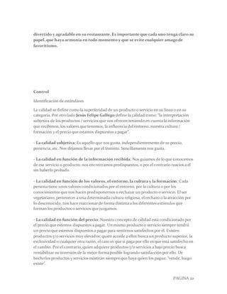 PAGINA 20
divertido y agradable en su restaurante. Es importante que cada uno tenga claro su
papel, que haya armonía en todo momento y que se evite cualquier amagode
favoritismo.
Control
Identificación de estándares
La calidad se define como la superioridad de un producto o servicio en su línea o en su
categoría. Por otro lado Jesús Felipe Gallego define la calidad como: “la interpretación
subjetiva de los productos / servicios que nos ofrecen teniendo en cuenta la información
que recibimos, los valores que tenemos, la influencia del entorno, nuestra cultura /
formación y el precio que estamos dispuestos a pagar”.
- La calidad subjetiva: Es aquello que nos gusta, independientemente de su precio,
presencia, etc. Nos dejamos llevar por el instinto. Sencillamente nos gusta.
- La calidad en función de la información recibida: Nos guiamos de lo que conocemos
de ese servicio o producto; nos encontramos predispuestos, o por el contrario reacios a él
sin haberlo probado.
- La calidad en función de los valores, el entorno, la cultura y la formación: Cada
persona tiene unos valores condicionados por el entorno, por la cultura o por los
conocimientos que nos hacen predisponernos o rechazar un producto o servicio. El ser
vegetariano, pertenecer a una determinada cultura religiosa, el rechazo o la atracción por
lo desconocido, nos hace reaccionarde forma distinta a los diferentes estímulos que
forman los productos o servicios que juzgamos.
- La calidad en función del precio: Nuestro concepto de calidad está condicionado por
el precio que estemos dispuestos a pagar. Un mismo producto o servicio siempre tendrá
un precio que estemos dispuestos a pagar para sentirnos satisfechos por él. Existen
productos y/o servicios muy elevados; quien accede a ellos busca un producto superior, la
exclusividad o cualquier otra razón, el caso es que si paga por ello es que está satisfecho en
el cambio. Por el contrario, quien adquiere productos y/o servicios a bajo precio busca
rentabilizar su inversión de la mejor forma posible logrando satisfacción por ello. De
hecho los productos y servicios existirán siempre que haya quien los pague: “vende, luego
existe”.
 