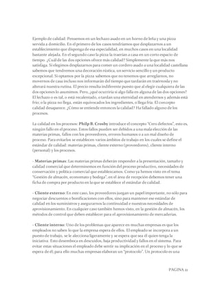 PAGINA 21
Ejemplo de calidad: Pensemos en un lechazo asado en un horno de leña y una pizza
servida a domicilio. En el primero de los casos tendríamos que desplazarnos a un
establecimiento que disponga de esa especialidad, en muchos casos en una localidad
bastante alejada. En el segundo caso la pizza la traerían a casa en un corto espacio de
tiempo. ¿Cuál de las dos opciones ofrece más calidad? Simplemente la que más nos
satisfaga. Si elegimos desplazarnos para comer un cordero asado a una localidad castellana
sabemos que tendremos una decoración rústica, un servicio sencillo y un producto
excepcional. Si optamos por la pizza sabemos que no tenemos que arreglarnos, no
movernos de casa incluso nos informarán del tiempo que tardarán en traérnosla y no
alterará nuestra rutina. El precio resulta indiferente puesto que al elegir cualquiera de las
dos opciones lo asumimos. Pero, ¿qué ocurriría si algo falla en alguna de las dos opciones?
El lechazo o es tal, o está recalentado, o tardan una eternidad en atendernos y además está
frío; o la pizza no llega, están equivocados los ingredientes, o llega fría. El concepto
calidad desaparece. ¿Cómo se entiende entonces la calidad? Ha fallado alguno de los
procesos.
La calidad en los procesos: Philp B. Crosby introduce el concepto “Cero defectos”, esto es,
ningún fallo en el proceso. Estos fallos pueden ser debidos a una mala elección de las
materias primas, fallos con los proveedores, errores humanos o a un mal diseño de
proceso. Para evitarlos se establecen varios ámbitos de trabajo en los cuales se define el
estándar de calidad: materias primas, cliente externo (proveedores), cliente interno
(personal) y los procesos.
- Materias primas: Las materias primas deberán responder a la presentación, tamaño y
calidad comercial que determinemos en función del proceso productivo, necesidades de
conservación y política comercial que establezcamos. Como ya hemos visto en el tema
“Gestión de almacén, economato y bodega”, en el área de recepción debemos tener una
ficha de compra por producto en la que se establece el estándar de calidad.
- Cliente externo:En este caso, los proveedores juegan un papel importante, no sólo para
negociar descuentos o bonificaciones con ellos, sino para mantener ese estándar de
calidad en los suministros y asegurarnos la continuidad e nuestras necesidades de
aprovisionamiento. En cualquier caso también hemos visto, en la gestión de almacén, los
métodos de control que deben establecer para el aprovisionamiento de mercaderias.
- Cliente interno: Uno de los problemas que aparece en muchas empresas es que los
empleados no saben lo que la empresa espera de ellos. El empleado se incorpora a un
puesto de trabajo, se le alecciona ligeramente y se espera que sea él quien tenga la
iniciativa. Esto desemboca en descuidos, baja productividad y fallos en el sistema. Para
evitar estas situaciones el empleado debe sentir su implicación en el proceso y lo que se
espera de él; para ello muchas empresas elaboran un “protocolo”. Un protocolo es una
 