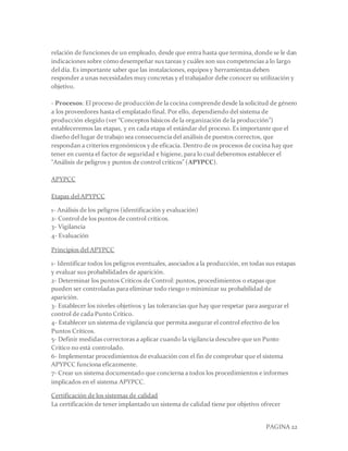 PAGINA 22
relación de funciones de un empleado, desde que entra hasta que termina, donde se le dan
indicaciones sobre cómo desempeñar sus tareas y cuáles son sus competencias a lo largo
del día. Es importante saber que las instalaciones, equipos y herramientas deben
responder a unas necesidades muy concretas y el trabajador debe conocer su utilización y
objetivo.
- Procesos: El proceso de producción de la cocina comprende desde la solicitud de género
a los proveedores hasta el emplatado final. Por ello, dependiendo del sistema de
producción elegido (ver “Conceptos básicos de la organización de la producción”)
estableceremos las etapas, y en cada etapa el estándar del proceso. Es importante que el
diseño del lugar de trabajo sea consecuencia del análisis de puestos correctos, que
respondan a criterios ergonómicos y de eficacia. Dentro de os procesos de cocina hay que
tener en cuenta el factor de seguridad e higiene, para lo cual deberemos establecer el
“Análisis de peligros y puntos de control críticos” (APYPCC).
APYPCC
Etapas del APYPCC
1- Análisis de los peligros (identificación y evaluación)
2- Control de los puntos de control críticos.
3- Vigilancia
4- Evaluación
Principios del APYPCC
1- Identificar todos los peligros eventuales, asociados a la producción, en todas sus estapas
y evaluar sus probabilidades de aparición.
2- Determinar los puntos Críticos de Control: puntos, procedimientos o etapas que
pueden ser controladas para eliminar todo riesgo o minimizar su probabilidad de
aparición.
3- Establecer los niveles objetivos y las tolerancias que hay que respetar para asegurar el
control de cada Punto Crítico.
4- Establecer un sistema de vigilancia que permita asegurar el control efectivo de los
Puntos Críticos.
5- Definir medidas correctoras a aplicar cuando la vigilancia descubre que un Punto
Crítico no está controlado.
6- Implementar procedimientos de evaluación con el fin de comprobar que el sistema
APYPCC funciona eficazmente.
7- Crear un sistema documentado que concierna a todos los procedimientos e informes
implicados en el sistema APYPCC.
Certificación de los sistemas de calidad
La certificación de tener implantado un sistema de calidad tiene por objetivo ofrecer
 