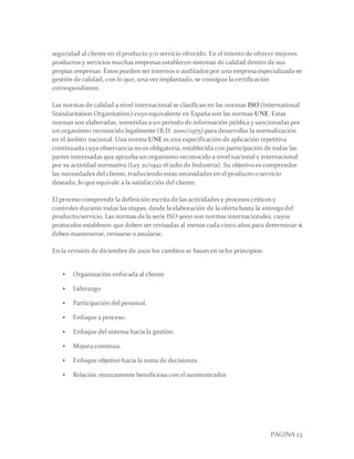 PAGINA 23
seguridad al cliente en el producto y/o servicio ofrecido. En el intento de ofrecer mejores
productos y servicios muchas empresas establecen sistemas de calidad dentro de sus
propias empresas. Éstos pueden ser internos o auditados por una empresa especializada en
gestión de calidad, con lo que, una vez implantado, se consigue la certificación
correspondiente.
Las normas de calidad a nivel internacional se clasifican en las normas ISO (International
Standaritation Organitation) cuyo equivalente en España son las normas UNE. Estas
normas son elaboradas, sometidas a un periodo de información pública y sancionadas por
un organismo reconocido legalmente (R.D. 2000/1975) para desarrollar la normalización
en el ámbito nacional. Una norma UNE es una especificación de aplicación repetitiva
continuada cuya observancia no es obligatoria, establecida con participación de todas las
partes interesadas que aprueba un organismo reconocido a nivel nacional e internacional
por su actividad normativa (Ley 21/1992 16 julio de Industria). Su objetivo es comprender
las necesidades del cliente, traduciendo estas necesidades en el producto o servicio
deseado, lo que equivale a la satisfacción del cliente.
El proceso comprende la definición escrita de las actividades y procesos críticos y
controles durante todas las etapas, desde la elaboración de la oferta hasta la entrega del
producto/servicio. Las normas de la serie ISO 9000 son normas internacionales, cuyos
protocolos establesen que deben ser revisadas al menos cada cinco años para determinar si
deben mantenerse, revisarse o anularse.
En la revisión de diciembre de 2000 los cambios se basan en ocho principios:
 Organización enfocada al cliente
 Liderazgo
 Participación del personal.
 Enfoque a proceso.
 Enfoque del sistema hacia la gestión.
 Mejora continua.
 Enfoque objetivo hacia la toma de decisiones.
 Relación mutuamente beneficiosa con el suministrador
 
