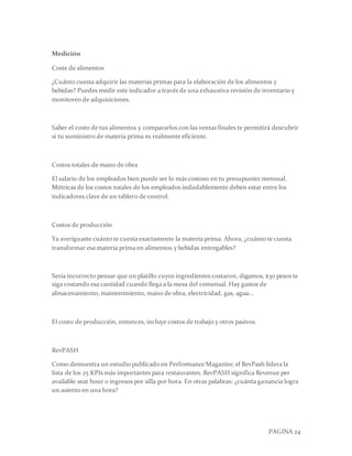 PAGINA 24
Medición
Coste de alimentos
¿Cuánto cuesta adquirir las materias primas para la elaboración de los alimentos y
bebidas? Puedes medir este indicador a través de una exhaustiva revisión de inventario y
monitoreo de adquisiciones.
Saber el costo de tus alimentos y compararlos con las ventas finales te permitirá descubrir
si tu suministro de materia prima es realmente eficiente.
Costos totales de mano de obra
El salario de los empleados bien puede ser lo más costoso en tu presupuesto mensual.
Métricas de los costos totales de los empleados indudablemente deben estar entre los
indicadores clave de un tablero de control.
Costos de producción
Ya averiguaste cuánto te cuesta exactamente la materia prima. Ahora, ¿cuánto te cuesta
transformar esa materia prima en alimentos y bebidas entregables?
Sería incorrecto pensar que un platillo cuyos ingredientes costaron, digamos, $30 pesos te
siga costando esa cantidad cuando llega a la mesa del comensal. Hay gastos de
almacenamiento, mantenimiento, mano de obra, electricidad, gas, agua...
El costo de producción, entonces, incluye costos de trabajo y otros pasivos.
RevPASH
Como demuestra un estudio publicado en Performance Magazine,el RevPash lidera la
lista de los 25 KPIs más importantes para restaurantes. RevPASH significa Revenue per
available seat hour o ingresos por silla por hora. En otras palabras: ¿cuánta ganancia logra
un asiento en una hora?
 