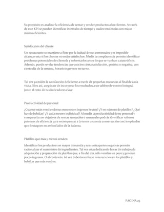 PAGINA 25
Su propósito es analizar la eficiencia de sentar y vender productos a los clientes. A través
de este KPI se pueden identificar intervalos de tiempo y cuales tendencias son más o
menos eficientes.
Satisfacción del cliente
Un restaurante se mantiene a flote por la lealtad de sus comensales y es imposible
alcanzar esta si los clientes no están satisfechos. Medir la complacencia permite identificar
problemas potenciales de clientela y solventarlos antes de que se vuelvan catastróficos.
Además, puede revelar tendencias que asocien cierta satisfacción, positiva o negativa, con
cierto día de la semana, horario o gerente en turno.
Tal vez ya mides la satisfacción del cliente a través de pequeñas encuestas al final de cada
visita. Si es así, asegúrate de incorporar los resultados a un tablero de control integral
junto al resto de tus indicadores clave.
Productividad de personal
¿Cuánto están vendiendo tus meseros en ingresos brutos? ¿Y en número de platillos? ¿Qué
hay de bebidas? ¿Y cada mesero individual? Al medir la productividad de tu personal y
compararla con objetivos de ventas semanales o mensuales podrás identificar valiosos
patrones de eficiencia para recompenzar a (o tener una seria conversación con) empleados
que destaquen en ambos lados de la balanza.
Platillos que más y menos venden
Identificar los productos con mayor demanda y sus contrapartes negativas permite
racionalizar el suministro de ingredientes. Tal vez estás dedicando horas de trabajo a la
adquisición y preparación de platillos que, a fin del día, sólo venden un poco y generan
pocos ingresos. O al contrario, tal vez deberías enfocar más recursos en los platillos y
bebidas que más venden.
 