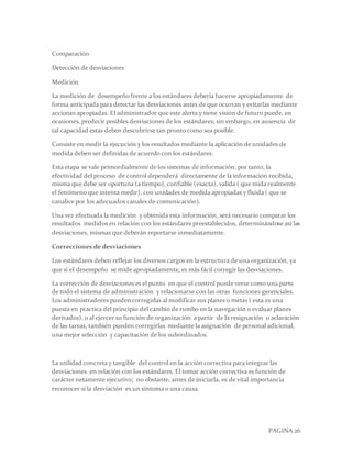 PAGINA 26
Comparación
Detección de desviaciones
Medición
La medición de desempeño frente a los estándares debería hacerse apropiadamente de
forma anticipada para detectar las desviaciones antes de que ocurran y evitarlas mediante
acciones apropiadas. El administrador que este alerta y tiene visión de futuro puede, en
ocasiones, predecir posibles desviaciones de los estándares; sin embargo, en ausencia de
tal capacidad estas deben descubrirse tan pronto como sea posible.
Consiste en medir la ejecución y los resultados mediante la aplicación de unidades de
medida deben ser definidas de acuerdo con los estándares.
Esta etapa se vale primordialmente de los sistemas de información; por tanto, la
efectividad del proceso de control dependerá directamente de la información recibida,
misma que debe ser oportuna (a tiempo), confiable (exacta), valida ( que mida realmente
el fenómeno que intenta medir), con unidades de medida apropiadas y fluida ( que se
canalice por los adecuados canales de comunicación).
Una vez efectuada la medición y obtenida esta información, será necesario comparar los
resultados medidos en relación con los estándares preestablecidos, determinándose así las
desviaciones, mismas que deberán reportarse inmediatamente.
Correcciones de desviaciones
Los estándares deben reflejar los diversos cargos en la estructura de una organización, ya
que si el desempeño se mide apropiadamente, es más fácil corregir las desviaciones.
La corrección de desviaciones es el punto en que el control puede verse como una parte
de todo el sistema de administración y relacionarse con las otras funciones gerenciales.
Los administradores pueden corregirlas al modificar sus planes o metas ( esta es una
puesta en practica del principio del cambio de rumbo en la navegación o evaluar planes
derivados), o al ejercer su función de organización a partir de la resignación o aclaración
de las tareas, también pueden corregirlas mediante la asignación de personal adicional,
una mejor selección y capacitación de los subordinados.
La utilidad concreta y tangible del control en la acción correctiva para integrar las
desviaciones en relación con los estándares. El tomar acción correctiva es función de
carácter netamente ejecutivo; no obstante, antes de iniciarla, es de vital importancia
reconocer si la desviación es un síntoma o una causa.
 