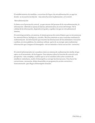 PAGINA 27
El establecimiento de medidas correctivas de lugar a la retroalimentación; es aquí en
donde se encuentra la relación mas estrecha entre la planeación y el control.
Retroalimentación
Es básica en el proceso de control, ya que atraves del proceso de la retroalimentación, la
información obtenida se ajusta al sistema administrativo al correr del tiempo. De la
calidad de la información, dependerá el grado y rapidez con que se retroalimenta el
sistema.
El control gerencial es, en esencia, el mismo proceso de control básico que se encuentra en
los sistemas físicos, biológicos y sociales. Muchos sistemas se auto controlan mediante la
realimentación de información que muestra las desviaciones de los estándares e inicia los
cambios; en otras palabras, los sistemas utilizan parte de su energía para realimentar
información que compara el desempeño con un estándar e inicia una acción correctiva.
El control administrativo se considera como un sistema de realimentación similar al que
opera en el termostato de los hogares. Este sistema coloca la función de control e una
perspectiva más compleja y realista que si se le considera solo como cuestión de
establecer estándares, medir el desempeño y corregir las desviaciones. Para hacer las
correcciones necesarias, deben desarrollar un programa de acción correctiva e
instrumentarlo para llegar al desempeño deseado.
 