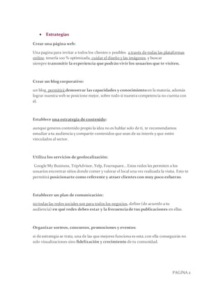 PAGINA 2
 Estrategias
Crear una página web:
Una pagina para invitar a todos los clientes o posibles a través de todas las plataformas
online. tenerla 100 % optimizada, cuidar el diseño y las imágenes, y buscar
siempre transmitir la experiencia que podrán vivir los usuarios que te visiten.
Crear un blog corporativo:
un blog permitirá demostrar las capacidades y conocimientoen la materia, además
lograr nuestra web se posicione mejor, sobre todo si nuestra competencia no cuenta con
él.
Establece una estrategia de contenido:
aunque generes contenido propio la idea no es hablar solo de ti, te recomendamos
estudiar a tu audiencia y compartir contenidos que sean de su interés y que estén
vinculados al sector.
Utiliza los servicios de geolocalización:
Google My Business, TripAdvisor, Yelp, Foursquare… Estas redes les permiten a los
usuarios encontrar sitios donde comer y valorar el local una vez realizada la visita. Esto te
permitirá posicionarte como referente y atraer clientes con muy poco esfuerzo.
Establecer un plan de comunicación:
no todas las redes sociales son para todos los negocios, define (de acuerdo a tu
audiencia) en qué redes debes estar y la frecuenciade tus publicaciones en ellas.
Organizar sorteos, concursos, promociones y eventos:
si de estrategia se trata, una de las que mejores funciona es esta; con ella conseguirás no
solo visualizaciones sino fidelización y crecimiento de tu comunidad.
 