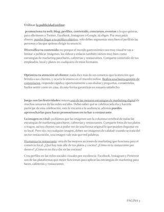 PAGINA 3
Utilizar la publicidad online:
promociona tu web, blog, perfiles, contenido, concursos, eventos o lo que quieras,
para ello tienes a Twitter, Facebook, Instagram o Google, tú eliges. Por muy poco
dinero, puedes llegar a tu público objetivo, sólo debes segmentar muy bien el perfil de las
personas a las que quieres dirigir tu anuncio.
Diversifica tu contenido: no porque el mundo gastronómico sea muy visual te vas a
limitar a publicar imágenes, los vídeos y enlaces también vienen muy bien como
estrategias de marketing para bares, cafeterías y restaurantes. Comparte contenido de tus
empleados, local y platos en cualquiera de estos formatos.
Optimiza tu atención al cliente: nada dice más de un comercio que la atención que
brinda a sus clientes, y ocurre lo mismo en el mundo online. Realiza una buena gestión de
comentarios, responde rápida y oportunamente a sus dudas y preguntas, consiéntelos,
hazlos sentir como en casa, de esta forma garantizas un usuario satisfecho.
Juega con las festividades: esta es una de las mejores estrategias de marketing digital de
muchos usuarios de las redes sociales. Debes saber qué se celebra cada día y hacerte
partícipe de esta celebración, esto le encanta a la audiencia, además puedes
aprovecharlas para hacer promociones en tu bar o restaurante.
La imagen es vital: ya dijimos que las imágenes son la columna vertebral de todas las
estrategias de marketing para bares, cafeterías y restaurantes. Comparte fotos de tus platos
o tragos, así tus clientes van a poder ver de una forma original lo que pueden degustar en
tu local. Pero ojo, no cualquier imagen, deben ser imágenes de calidad: cuando se trata del
sector restauración, una imagen vale más que mil palabras.
Humaniza tu restaurante: otra de las mejores acciones de marketing que funciona para el
comercio local. ¿Qué hay más allá de tus platos y cocina? ¿Cómo es tu restaurante por
dentro? ¿Cómo es su día a día en las cocinas?
Crea perfiles en las redes sociales visuales por excelencia: Facebook, Instagram y Pinterest
son de las plataformas que mejor funcionan para aplicar las estrategias de marketing para
bares, cafeterías y restaurantes.
 