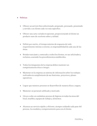 PAGINA 4
 Políticas
 Ofrecer un servicio bien seleccionado, preparado, procesado, presentado
y servido a un cliente cada vez más específico.
 Ofrecer una carta variada en opciones, proporcionando al cliente un
producto sano de excelente sabor y calidad.
 Definir por escrito, el tiempo máximo de respuesta de todo
requerimiento interno o externo, es responsabilidad de cada una de las
áreas.
 Brindar trato justo y esmerado a todos los clientes, en sus solicitudes y
reclamos, acatando los procedimientos establecidos.
 Todos los integrantes de la empresa deben mantener un
comportamiento ético e íntegro.
 Mantener en la empresa un sistema de información sobre los trabajos
realizados en cumplimiento de sus funciones, proyectos y planes
operativos.
 Lograr que nuestros procesos se desarrollen de manera eficaz y segura.
 Mantener un personal calificado y motivado.
 Llevar a cabo un cuidadoso proceso de higiene en todas las áreas del
local, muebles, equipos de trabajo y alimentos.
 Alcanzar un servicio rápido y eficiente, siempre cuidando cada paso del
proceso, los modales y comportamiento para con el cliente.
 