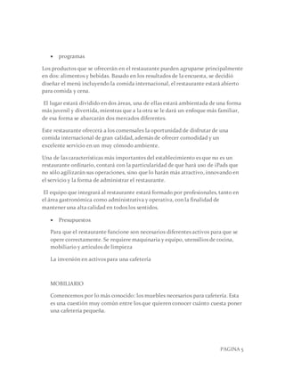 PAGINA 5
 programas
Los productos que se ofrecerán en el restaurante pueden agruparse principalmente
en dos: alimentos y bebidas. Basado en los resultados de la encuesta, se decidió
diseñar el menú incluyendo la comida internacional, el restaurante estará abierto
para comida y cena.
El lugar estará dividido en dos áreas, una de ellas estará ambientada de una forma
más juvenil y divertida, mientras que a la otra se le dará un enfoque más familiar,
de esa forma se abarcarán dos mercados diferentes.
Este restaurante ofrecerá a los comensales la oportunidad de disfrutar de una
comida internacional de gran calidad, además de ofrecer comodidad y un
excelente servicio en un muy cómodo ambiente.
Una de las características más importantes del establecimiento es que no es un
restaurante ordinario, contará con la particularidad de que hará uso de iPads que
no sólo agilizarán sus operaciones, sino que lo harán más atractivo, innovando en
el servicio y la forma de administrar el restaurante.
El equipo que integrará al restaurante estará formado por profesionales, tanto en
el área gastronómica como administrativa y operativa, con la finalidad de
mantener una alta calidad en todos los sentidos.
 Presupuestos
Para que el restaurante funcione son necesarios diferentes activos para que se
opere correctamente. Se requiere maquinaria y equipo, utensilios de cocina,
mobiliario y artículos de limpieza
La inversión en activos para una cafetería
MOBILIARIO
Comencemos por lo más conocido: los muebles necesarios para cafetería. Esta
es una cuestión muy común entre los que quieren conocer cuánto cuesta poner
una cafetería pequeña.
 