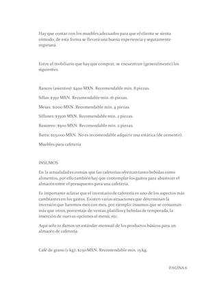 PAGINA 6
Hay que contar con los muebles adecuados para que el cliente se sienta
cómodo, de esta forma se llevará una buena experiencia y seguramente
regresará.
Entre el mobiliario que hay que comprar, se encuentran (generalmente) los
siguientes:
Bancos (asientos): $400 MXN. Recomendable mín. 8 piezas.
Sillas: $350 MXN. Recomendable mín. 16 piezas.
Mesas: $1200 MXN. Recomendable mín. 4 piezas.
Sillones: $3500 MXN. Recomendable mín. 2 piezas.
Basurero: $500 MXN. Recomendable mín. 2 piezas.
Barra: $23,000 MXN. No es recomendable adquirir una estática (de cemento).
Muebles para cafetería
INSUMOS
En la actualidad es común que las cafeterías ofrezcan tanto bebidas como
alimentos, por ello también hay que contemplar los gastos para abastecer el
almacén entre el presupuesto para una cafetería.
Es importante aclarar que el inventario de cafetería es uno de los aspectos más
cambiantes en los gastos. Existen varias situaciones que determinan la
inversión que haremos mes con mes, por ejemplo: insumos que se consuman
más que otros; porcentaje de ventas; platillos y bebidas de temporada; la
inserción de nuevas opciones al menú; etc.
Aquí solo te damos un estándar mensual de los productos básicos para un
almacén de cafetería:
Café de grano (1 kg): $250 MXN. Recomendable mín. 15 kg.
 