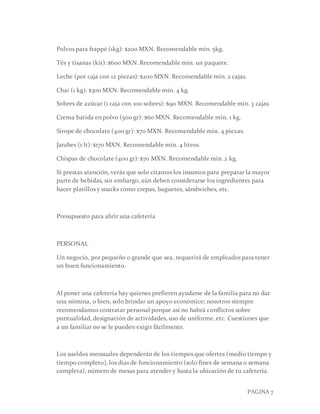 PAGINA 7
Polvos para frappé (1kg): $200 MXN. Recomendable mín. 5kg.
Tés y tisanas (kit): $600 MXN. Recomendable mín. un paquete.
Leche (por caja con 12 piezas): $200 MXN. Recomendable mín. 2 cajas.
Chai (1 kg): $300 MXN. Recomendable mín. 4 kg.
Sobres de azúcar (1 caja con 100 sobres): $90 MXN. Recomendable mín. 3 cajas.
Crema batida en polvo (500 gr): $60 MXN. Recomendable mín. 1 kg.
Sirope de chocolate (400 gr): $70 MXN. Recomendable mín. 4 piezas.
Jarabes (1 lt): $170 MXN. Recomendable mín. 4 litros.
Chispas de chocolate (400 gr): $70 MXN. Recomendable mín. 2 kg.
Si prestas atención, verás que solo citamos los insumos para preparar la mayor
parte de bebidas, sin embargo, aún deben considerarse los ingredientes para
hacer platillos y snacks como crepas, baguetes, sándwiches, etc.
Presupuesto para abrir una cafetería
PERSONAL
Un negocio, por pequeño o grande que sea, requerirá de empleados para tener
un buen funcionamiento.
Al poner una cafetería hay quienes prefieren ayudarse de la familia para no dar
una nómina, o bien, solo brindar un apoyo económico; nosotros siempre
recomendamos contratar personal porque así no habrá conflictos sobre
puntualidad, designación de actividades, uso de uniforme, etc. Cuestiones que
a un familiar no se le pueden exigir fácilmente.
Los sueldos mensuales dependerán de los tiempos que ofertes (medio tiempo y
tiempo completo), los días de funcionamiento (solo fines de semana o semana
completa), número de mesas para atender y hasta la ubicación de tu cafetería.
 