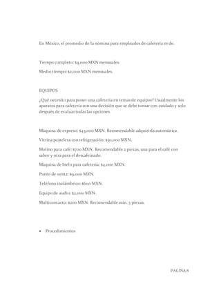 PAGINA 8
En México, el promedio de la nómina para empleados de cafetería es de:
Tiempo completo: $4,000 MXN mensuales.
Medio tiempo: $2,000 MXN mensuales.
EQUIPOS
¿Qué necesito para poner una cafetería en temas de equipos? Usualmente los
aparatos para cafetería son una decisión que se debe tomar con cuidado y solo
después de evaluar todas las opciones.
Máquina de expreso: $43,000 MXN. Recomendable adquirirla automática.
Vitrina pastelera con refrigeración: $30,000 MXN.
Molino para café: $700 MXN. Recomendable 2 piezas, una para el café con
sabor y otra para el descafeinado.
Máquina de hielo para cafetería: $4,000 MXN.
Punto de venta: $9,000 MXN.
Teléfono inalámbrico: $600 MXN.
Equipo de audio: $2,000 MXN.
Multicontacto: $200 MXN. Recomendable mín. 3 piezas.
 Procedimientos
 