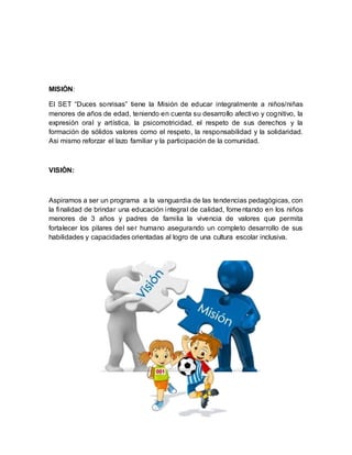 MISIÒN:
El SET “Duces sonrisas” tiene la Misión de educar integralmente a niños/niñas
menores de años de edad, teniendo en cuenta su desarrollo afectivo y cognitivo, la
expresión oral y artística, la psicomotricidad, el respeto de sus derechos y la
formación de sólidos valores como el respeto, la responsabilidad y la solidaridad.
Asi mismo reforzar el lazo familiar y la participación de la comunidad.
VISIÒN:
Aspiramos a ser un programa a la vanguardia de las tendencias pedagógicas, con
la finalidad de brindar una educación integral de calidad, fomentando en los niños
menores de 3 años y padres de familia la vivencia de valores que permita
fortalecer los pilares del ser humano asegurando un completo desarrollo de sus
habilidades y capacidades orientadas al logro de una cultura escolar inclusiva.
 