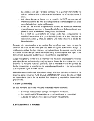 - La creación del SET “Dulces sonrisas” va a permitir incrementar la
calidad del servicio educativo que se le brinda a los niños menores de 3
años.
- Asi mismo lo que se busca con a creación del SET es promover el
máximo desarrollo del niño a escala general o en áreas específicas tales
como la intelectual, social, del lenguaje.
- En el SET se le dará la oportunidad al niño de manipular diferentes
materiales para favorecer el desarrollo satisfactorio de las destrezas que
posee el bebé, aumentando su seguridad y confianza.
- En el SET se aprovechará el tiempo padre-hijo, enriqueciendo la
relación interpersonal y el goce de estar juntos. A la vez, mientras se
relacionan padres y niños, se obtiene una meta educativa a través de
las actividades.
Después de mencionarles a los padres los beneficios que traen consigo la
creación del SET, se les dirá que todo esto se lograra solo con el apoyo y
colaboración activa de ellos mismos. La implicación de los padres en esta tarea
educativa facilitará los procesos de adaptación y aprendizaje de sus hijos, pues
demostraran que juntos pueden hacer y lograr lo que se propongan.
Luego de explicar y brindar toda la información a través de organizadores visuales
y de ejemplos se realizarán algunos juegos para desarrollar la cooperación con la
dinámica “la maquina humana” (anexo 5) con la finalidad de que los padres de
familia comprendan la importancia de una colaboración activa y de los beneficios
que se pueden lograr a través de ella.
Al finalizar esta dinámica se evaluara el trabajo realizado para ello se realizará la
dinámica para evaluar es “LAS CAJAS MISTERIOSAS” (anexo 6) esta actividad
se desarrollará con el fin de evaluar los procesos y resultados desarrollados
grupalmente.
4. Cierre (25 minutos)
En este momento se orienta y refuerza lo tratado durante la charla:
 El trabajo en equipo trae consigo satisfactorios resultados.
 La creación del SET beneficiará a todos los niños de la comunidad.
 A través del SET, los niños se desarrollaran integralmente.
5. Evaluación final (5 minutos)
 