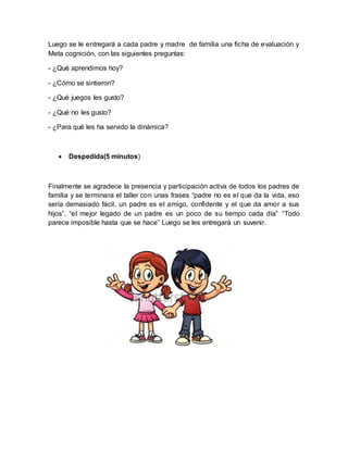 Luego se le entregará a cada padre y madre de familia una ficha de evaluación y
Meta cognición, con las siguientes preguntas:
- ¿Qué aprendimos hoy?
- ¿Cómo se sintieron?
- ¿Qué juegos les gusto?
- ¿Qué no les gusto?
- ¿Para qué les ha servido la dinámica?
 Despedida(5 minutos)
Finalmente se agradece la presencia y participación activa de todos los padres de
familia y se terminara el taller con unas frases “padre no es el que da la vida, eso
sería demasiado fácil, un padre es el amigo, confidente y el que da amor a sus
hijos”, “el mejor legado de un padre es un poco de su tiempo cada día” “Todo
parece imposible hasta que se hace” Luego se les entregará un suvenir.
 