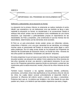 ANEXO 4
IMPORTANCIA DEL PROGRAMA NO ESCOLARIZADO SET.
Definición y antecedentes de la educación no formal.
La educación de la primera infancia no solamente se realiza mediante el centro
infantil, que caracteriza a la vía institucional, sino que también se lleva a cabo
mediante la educación no formal, no escolarizada o no convencional. Desde el
enfoque más actual, ambas vías se consideran como modalidades de una misma
educación, que responden a particularidades propias en dependencia de las
necesidades, los fines y propósitos, y las condiciones en que las mismas han de
desarrollarse, determinados por las demandas de la sociedad.
El Perú es un país pluricultural, donde existen zonas con diferentes culturas,
costumbres e historias y con una gran necesidad de ser atendidas; sin embargo
muchas veces el presupuesto del Estado no alcanza para poder llegar a cubrir
estos problemas. Son en estas zonas donde se ha propuesto los Programas de
Atención No Escolarizada de Educación Inicial y en donde los niños menores de
tres años podrán ser atendidos brindándole una atención temprana.
En estos programas lo que se busca es que todos los niños tengan la oportunidad
de poder acceder una educación de calidad. Como sabemos los niños menores de
tres años necesitan de tener una atención y estimulación temprana. Es por eso
que en los Programas generamos espacios donde se promuevan y preserven las
condiciones para la salud emocional, mental y física de los niños menores de tres
años.
También busca incorporar a los agentes educativos (familia, profesores,
promotores, comunidad, otros) más significativos en los primeros años de vida de
los niños, los cuales deben conocer profundamente el desarrollo infantil y
reconocer la influencia del entorno social y cultural, sus ideas y costumbres.
Podemos decir que es la práctica que fortalece a los niños desde de que ellos
pueden ser y hacer y no desde lo que losa adultos esperamos que sean y hagan.
 