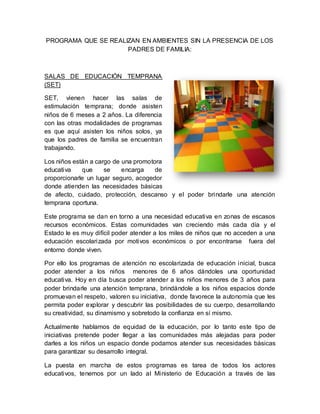 PROGRAMA QUE SE REALIZAN EN AMBIENTES SIN LA PRESENCIA DE LOS
PADRES DE FAMILIA:
SALAS DE EDUCACIÓN TEMPRANA
(SET)
SET, vienen hacer las salas de
estimulación temprana; donde asisten
niños de 6 meses a 2 años. La diferencia
con las otras modalidades de programas
es que aquí asisten los niños solos, ya
que los padres de familia se encuentran
trabajando.
Los niños están a cargo de una promotora
educativa que se encarga de
proporcionarle un lugar seguro, acogedor
donde atienden las necesidades básicas
de afecto, cuidado, protección, descanso y el poder brindarle una atención
temprana oportuna.
Este programa se dan en torno a una necesidad educativa en zonas de escasos
recursos económicos. Estas comunidades van creciendo más cada día y el
Estado le es muy difícil poder atender a los miles de niños que no acceden a una
educación escolarizada por motivos económicos o por encontrarse fuera del
entorno donde viven.
Por ello los programas de atención no escolarizada de educación inicial, busca
poder atender a los niños menores de 6 años dándoles una oportunidad
educativa. Hoy en día busca poder atender a los niños menores de 3 años para
poder brindarle una atención temprana, brindándole a los niños espacios donde
promuevan el respeto, valoren su iniciativa, donde favorece la autonomía que les
permita poder explorar y descubrir las posibilidades de su cuerpo, desarrollando
su creatividad, su dinamismo y sobretodo la confianza en sí mismo.
Actualmente hablamos de equidad de la educación, por lo tanto este tipo de
iniciativas pretende poder llegar a las comunidades más alejadas para poder
darles a los niños un espacio donde podamos atender sus necesidades básicas
para garantizar su desarrollo integral.
La puesta en marcha de estos programas es tarea de todos los actores
educativos, tenemos por un lado al Ministerio de Educación a través de las
 