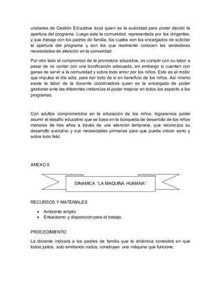 unidades de Gestión Educativa local quien es la autoridad para poder decidir la
apertura del programa. Luego esta la comunidad, representada por los dirigentes,
y que trabaja con los padres de familia, los cuales son los encargados de solicitar
la apertura del programa y son los que realmente conocen las verdaderas
necesidades de atención en la comunidad.
Por otro lado el compromiso de la promotora educativa, es cumplir con su labor a
pesar de no contar con una bonificación adecuada; sin embargo si cuentan con
ganas de servir a la comunidad y sobre todo amor por los niños. Esto es el motor
que impulsa el día adía, para dar todo de si en beneficio de los niños. Así mismo
existe la labor de la docente coordinadora quien es la encargada de poder
gestionar ante las diferentes instancias el poder mejorar en todos los aspecto a los
programas.
Con adultos comprometidos en la educación de los niños, lograremos poder
asumir el desafío educativo que se basa en la búsqueda de desarrollo de los niños
menores de tres años a través de una atención temprana, que reconozca su
desarrollo evolutivo y sus necesidades primarias para que pueda crecer sano y
sobre todo feliz.
ANEXO 5
DINAMICA “LA MAQUINA HUMANA”
RECURSOS Y MATERIALES
 Ambiente amplio
 Entusiasmo y disposiciónpara el trabajo.
PROCEDIMIENTO
La docente indicará a los padres de familia que la dinámica consistirá en que
todos juntos, solo emitiendo ruidos, construyan una máquina que funcione.
 