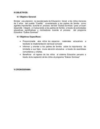 IV.OBJETIVOS:
4.1 Objetivo General:
Brindar una atención no escolarizada de Educación Inicial a los niños menores
de 3 años del pueblo “Castillo” considerando a los padres de familia como
agentes importantes durante el proceso del Set “Dulces Sonrisas “,para un buen
desarrollo integral , e involucrando a los padres de familia a través de actividades
educativas significativas y motivadoras durante el proceso del programa
Educativo “Dulces Sonrisas”
4.1 Objetivos Específicos:
 Proporcionarle alos niños los espacios , materiales educativos a
travésde la implementación del local comunal
 Informar y orientar a los padres de familia sobre la importancia de
brindarle a sus hijos muna atención educativa a través de asambleas
comunitarias y charlas.
 Beneficiar el ingreso de los niños al sistema Educativo peruano a
través de la captación de los niños al programa “Dulces Sonrisas”
V.CRONOGRAMA:
 
