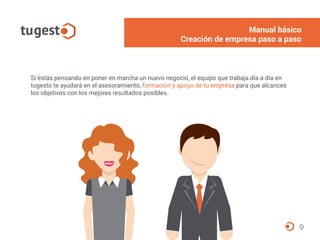 9
Si estás pensando en poner en marcha un nuevo negocio, el equipo que trabaja día a día en
tugesto te ayudará en el asesoramiento, formación y apoyo de tu empresa para que alcances
los objetivos con los mejores resultados posibles.
Manual básico
Creación de empresa paso a paso
 