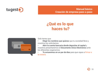 Solo tienes que:
• Elegir los nombres que quieras que tu sociedad lleve y
nosotros los solicitamos
• Abrir la cuenta bancaria donde depositar el capital y
nosotros presentaremos el Documento Único Electrónico ante
los diferentes organismos.
• Te avisaremos en un par de días para que vayas a firmar a
la notaría.
11
¿Qué es lo que
haces tu?
Manual básico
Creación de empresa paso a paso
 