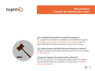 12
¿Es completamente gratis la creación de empresa?
Sí. La gestión de alta de la sociedad es completamente gratis,
solo pagas por la gestión contable, fiscal y laboral y por las
tasas del registro de denominación y social y del notario.
¿En cuánto tiempo está todo listo para firmar en el notario?
Podemos preparar todos los trámites para la firma en el notario
en 48/72 horas.
¿Tengo que ingresar el capital social en efectivo?
No, no es necesario. Si lo prefieres puedes aportar el capital
social mediante bienes o derechos. En este caso, el notario
deberá registrarlos.
Manual básico
Creación de empresa paso a paso
 