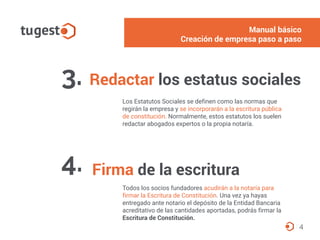 Manual básico
Alta del autónomo paso a paso
Redactar los estatus sociales3.
Los Estatutos Sociales se definen como las normas que
regirán la empresa y se incorporarán a la escritura pública
de constitución. Normalmente, estos estatutos los suelen
redactar abogados expertos o la propia notaría.
4
Firma de la escritura4.
Todos los socios fundadores acudirán a la notaría para
firmar la Escritura de Constitución. Una vez ya hayas
entregado ante notario el depósito de la Entidad Bancaria
acreditativo de las cantidades aportadas, podrás firmar la
Escritura de Constitución.
Manual básico
Creación de empresa paso a paso
 