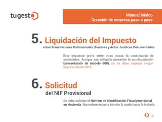 5. Liquidación del Impuesto
sobre Transmisiones Patrimoniales Onerosas y Actos Jurídicos Documentados
Este impuesto grava entre otras cosas, la constitución de
sociedades. Aunque sea obligado presentar la autoliquidación
(presentación de modelo 600), no se debe ingresar ningún
importe desde 2010.
5
6. Solicitud
del NIF Provisional
Se debe solicitar el Número de Identificación Fiscal provisional
en Hacienda. Normalmente, este trámite lo suele hacer la Notaría
Manual básico
Creación de empresa paso a paso
 