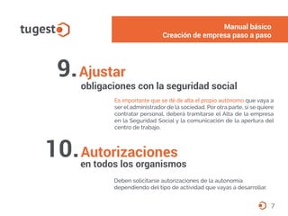 9.Ajustar
obligaciones con la seguridad social
Es importante que se dé de alta el propio autónomo que vaya a
ser el administrador de la sociedad. Por otra parte, si se quiere
contratar personal, deberá tramitarse el Alta de la empresa
en la Seguridad Social y la comunicación de la apertura del
centro de trabajo.
7
Autorizaciones
en todos los organismos
Deben solicitarse autorizaciones de la autonomía
dependiendo del tipo de actividad que vayas a desarrollar.
10.
Manual básico
Creación de empresa paso a paso
 