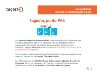8
tugesto, punto PAE
Los Puntos de Atención al Emprendedor tienen la doble misión de facilitar, por
una parte, la creación de nuevas empresas a través de la prestación de
servicios de información, tramitación de documentos, asesoramiento,
formación, y apoyo a la financiación, especialmente durante los primeros años
de actividad de la empresa.
Por otra parte, también inician el trámite administrativo de constitución de una
sociedad a través del Documento Único Electrónico.
Los PAE se apoyan en el CIRCE, Centro de Información y Red de Creación de
Empresas, para crear empresas y, en concreto, en uno de los componentes
que lo forman como el Sistema de Tramitación Telemática (STT).
Manual básico
Creación de empresa paso a paso
 