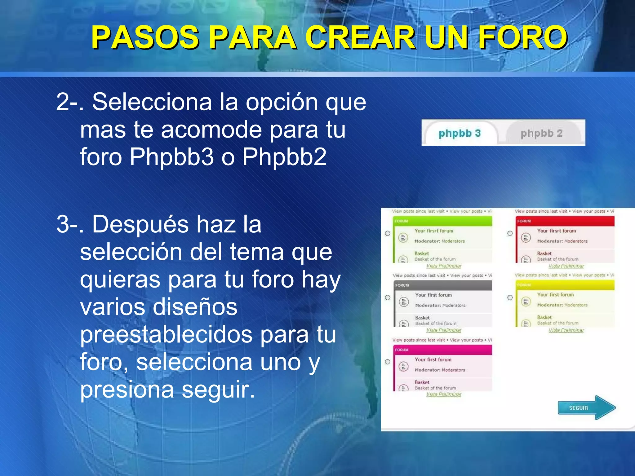 2-. Selecciona la opción que mas te acomode para tu foro Phpbb3 o Phpbb2 3-. Después haz la selección del tema que quieras para tu foro hay varios diseños preestablecidos para tu foro, selecciona uno y presiona seguir.   PASOS PARA CREAR UN FORO 