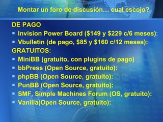 Montar un foro de discusión… cual escojo?  DE PAGO Invision Power Board ($149 y $229 c/6 meses) : Vbulletin (de pago, $85 y $160 c/12 meses): GRATUITOS: MiniBB (gratuito, con plugins de pago) bbPress (Open Source, gratuito): phpBB (Open Source, gratuito): PunBB (Open Source, gratuito): SMF, Simple Machines Forum (OS, gratuito): Vanilla(Open Source, gratuito): 