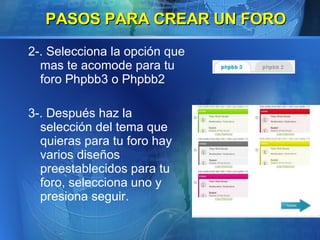2-. Selecciona la opción que mas te acomode para tu foro Phpbb3 o Phpbb2 3-. Después haz la selección del tema que quieras para tu foro hay varios diseños preestablecidos para tu foro, selecciona uno y presiona seguir.   PASOS PARA CREAR UN FORO 