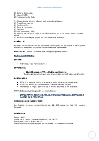 www.cursosmexico.com
2
C) Generar contenido.
D) Uso del RSS.
E) Posicionamiento Web.
3.- Sistema para generar páginas web y tiendas virtuales.
A) Creación de cuenta.
B) Configuración.
C) Generar contenido.
D) Gadgets.
E) Posicionamiento Web.
F) Sistema para aceptar tarjetas de crédito/débito sin la necesidad de un punto de
venta.
G) Sistema para aceptar pagos en Tiendas Oxxo y 7 eleven.
DINÁMICA:
El curso se desarrollara en un ambiente teórico-práctico en donde el participante
comenzara diseñando su página con resultados en tiempo real.
HORARIOS: 10:00 a 19:00 hrs, con un espacio para la comida.
MODALIDAD ONLINE:
FECHAS:
- Martes 3 de Septiembre del 2013
INVERSION:
 $2, 300 pesos + IVA (16%) lo cual incluye:
 Diploma personalizado que será enviado por correo tradicional. (México)
DESCUENTOS:
 10% Si el pago se realiza una semana antes de la fecha a realizarse.
 10% Para alumnos y profesores de cualquier carrera ó curso.
 Realizando el pago 3 personas de la misma empresa la 4ª. es gratis
NOTA: Estos descuentos podrán ser acumulables.
IMPORTANTE: TENEMOS PROMOCIONES ESPECIALES A EMPRESAS A
PARTIR DE 5 PERSONAS.
MECANISMO DE INSCRIPCION:
1.- Realizar su pago correspondiente de: $2, 300 pesos más IVA (Si requiere
factura)
Con factura:
Banco: HSBC
Titular de la cuenta: Planeta Servidores, S.A de C.V.
Número de cuenta: 4046256616
Clabe Interbancaria (para pagos por Internet): 021180040462566164
 