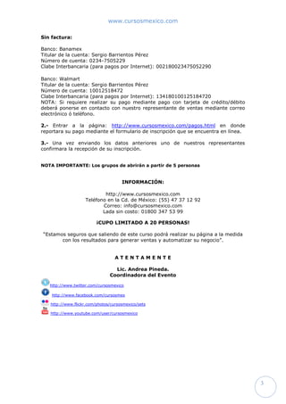www.cursosmexico.com
3
Sin factura:
Banco: Banamex
Titular de la cuenta: Sergio Barrientos Pérez
Número de cuenta: 0234-7505229
Clabe Interbancaria (para pagos por Internet): 002180023475052290
Banco: Walmart
Titular de la cuenta: Sergio Barrientos Pérez
Número de cuenta: 10012518472
Clabe Interbancaria (para pagos por Internet): 134180100125184720
NOTA: Si requiere realizar su pago mediante pago con tarjeta de crédito/débito
deberá ponerse en contacto con nuestro representante de ventas mediante correo
electrónico ó teléfono.
2.- Entrar a la página: http://www.cursosmexico.com/pagos.html en donde
reportara su pago mediante el formulario de inscripción que se encuentra en línea.
3.- Una vez enviando los datos anteriores uno de nuestros representantes
confirmara la recepción de su inscripción.
NOTA IMPORTANTE: Los grupos de abrirán a partir de 5 personas
INFORMACIÓN:
http://www.cursosmexico.com
Teléfono en la Cd. de México: (55) 47 37 12 92
Correo: info@cursosmexico.com
Lada sin costo: 01800 347 53 99
¡CUPO LIMITADO A 10 PERSONAS!
“Estamos seguros que saliendo de este curso podrá realizar su página a la medida
con los resultados para generar ventas y automatizar su negocio”.
A T E N T A M E N T E
Lic. Andrea Pineda.
Coordinadora del Evento
http://www.twitter.com/cursosmexico
http://www.facebook.com/cursosmex
http://www.flickr.com/photos/cursosmexico/sets
http://www.youtube.com/user/cursosmexico
 