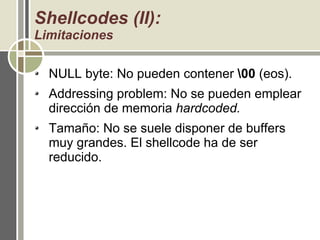 Shellcodes (II):
Limitaciones
NULL byte: No pueden contener 00 (eos).
Addressing problem: No se pueden emplear
dirección de memoria hardcoded.
Tamaño: No se suele disponer de buffers
muy grandes. El shellcode ha de ser
reducido.
 