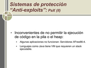 Sistemas de protección
“Anti-exploits”: PaX (II)
Inconvenientes de no permitir la ejecución
de código en la pila o el heap:
Algunas aplicaciones no funcionan: Servidores XFree86-4.
Lenguajes como Java tiene VM que requieren un stack
ejecutable.
 