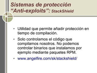 Sistemas de protección
“Anti-exploits”: StackShield
Utilidad que permite añadir protección en
tiempo de compilación.
Solo controlamos el código que
compilamos nosotros. No podemos
controlar binarios que instalamos por
ejemplo mediante paquetes RPM.
www.angelfire.com/sk/stackshield/
 