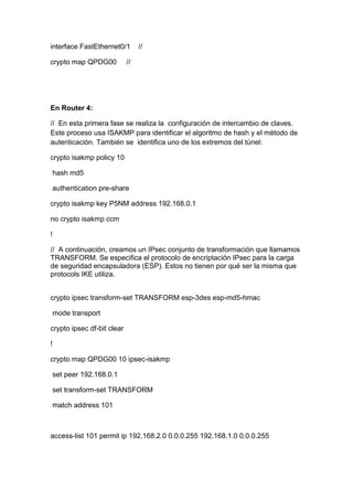 interface FastEthernet0/1 //
crypto map QPDG00 //
En Router 4:
// En esta primera fase se realiza la configuración de intercambio de claves.
Este proceso usa ISAKMP para identificar el algoritmo de hash y el método de
autenticación. También se identifica uno de los extremos del túnel:
crypto isakmp policy 10
hash md5
authentication pre-share
crypto isakmp key P5NM address 192.168.0.1
no crypto isakmp ccm
!
// A continuación, creamos un IPsec conjunto de transformación que llamamos
TRANSFORM. Se especifica el protocolo de encriptación IPsec para la carga
de seguridad encapsuladora (ESP). Estos no tienen por qué ser la misma que
protocols IKE utiliza.
crypto ipsec transform-set TRANSFORM esp-3des esp-md5-hmac
mode transport
crypto ipsec df-bit clear
!
crypto map QPDG00 10 ipsec-isakmp
set peer 192.168.0.1
set transform-set TRANSFORM
match address 101
access-list 101 permit ip 192.168.2.0 0.0.0.255 192.168.1.0 0.0.0.255
 