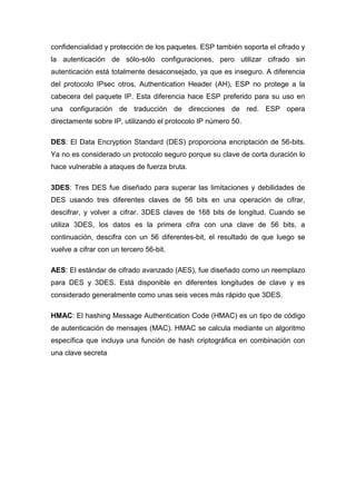 confidencialidad y protección de los paquetes. ESP también soporta el cifrado y
la autenticación de sólo-sólo configuraciones, pero utilizar cifrado sin
autenticación está totalmente desaconsejado, ya que es inseguro. A diferencia
del protocolo IPsec otros, Authentication Header (AH), ESP no protege a la
cabecera del paquete IP. Esta diferencia hace ESP preferido para su uso en
una configuración de traducción de direcciones de red. ESP opera
directamente sobre IP, utilizando el protocolo IP número 50.
DES: El Data Encryption Standard (DES) proporciona encriptación de 56-bits.
Ya no es considerado un protocolo seguro porque su clave de corta duración lo
hace vulnerable a ataques de fuerza bruta.
3DES: Tres DES fue diseñado para superar las limitaciones y debilidades de
DES usando tres diferentes claves de 56 bits en una operación de cifrar,
descifrar, y volver a cifrar. 3DES claves de 168 bits de longitud. Cuando se
utiliza 3DES, los datos es la primera cifra con una clave de 56 bits, a
continuación, descifra con un 56 diferentes-bit, el resultado de que luego se
vuelve a cifrar con un tercero 56-bit.
AES: El estándar de cifrado avanzado (AES), fue diseñado como un reemplazo
para DES y 3DES. Está disponible en diferentes longitudes de clave y es
considerado generalmente como unas seis veces más rápido que 3DES.
HMAC: El hashing Message Authentication Code (HMAC) es un tipo de código
de autenticación de mensajes (MAC). HMAC se calcula mediante un algoritmo
específica que incluya una función de hash criptográfica en combinación con
una clave secreta
 