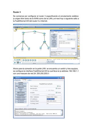 Router 3
Se comienza por configurar el router 3 especificando el enrutamiento estático:
ip origen libre tanto de la WAN como de la LAN y el next hop o siguiente salto a
la FastEthernet 0/0 del router 5 o Internet.
Ahora para la conexión en la parte LAN se encuentra un switch y tres equipos,
se configura la interface FastEthernet 0/0 la cual lleva la ip address 192.168.1.1
con una mascara de red 24: 255.255.255.0 :
 