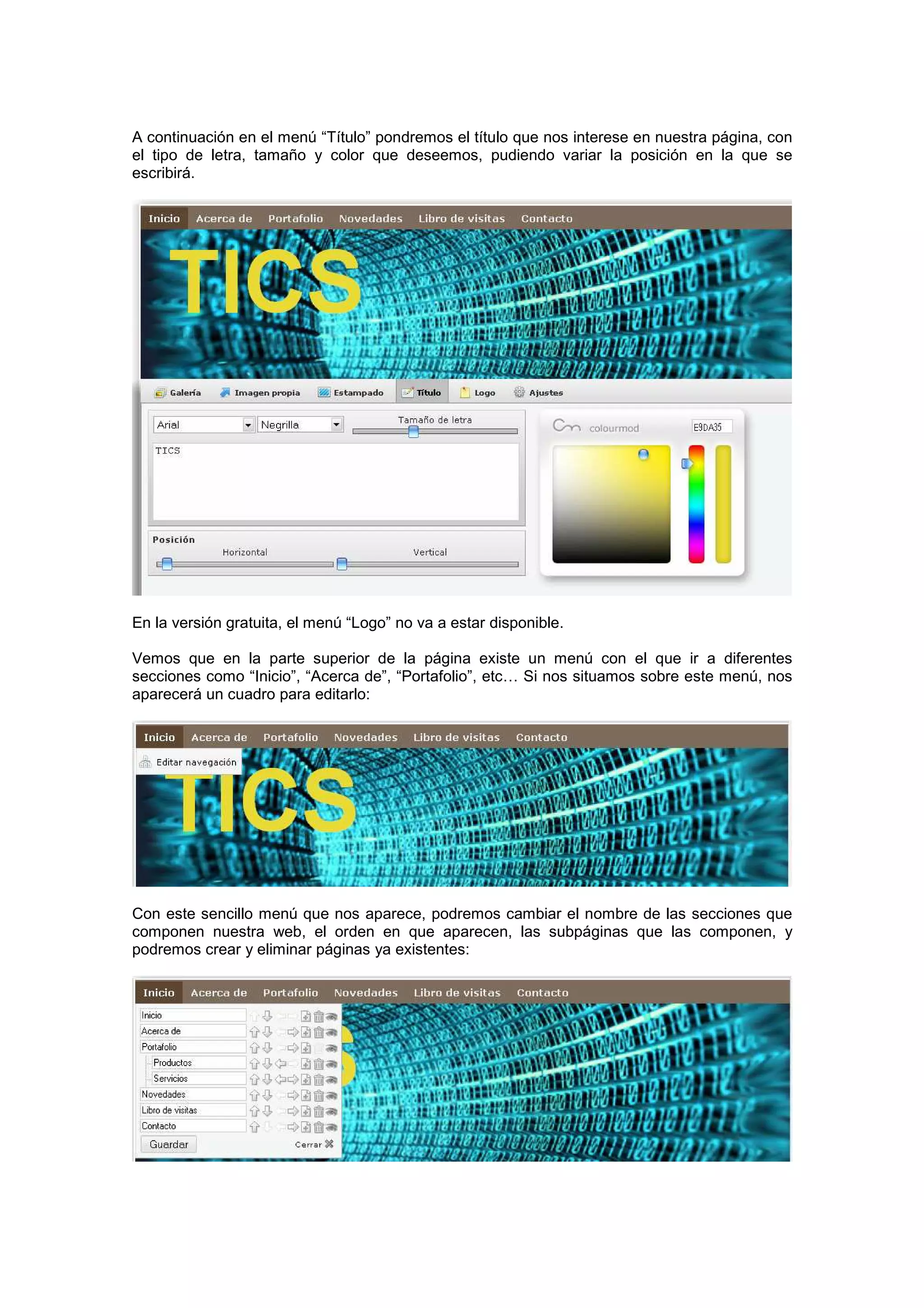 A continuación en el menú “Título” pondremos el título que nos interese en nuestra página, con
el tipo de letra, tamaño y color que deseemos, pudiendo variar la posición en la que se
escribirá.
En la versión gratuita, el menú “Logo” no va a estar disponible.
Vemos que en la parte superior de la página existe un menú con el que ir a diferentes
secciones como “Inicio”, “Acerca de”, “Portafolio”, etc… Si nos situamos sobre este menú, nos
aparecerá un cuadro para editarlo:
Con este sencillo menú que nos aparece, podremos cambiar el nombre de las secciones que
componen nuestra web, el orden en que aparecen, las subpáginas que las componen, y
podremos crear y eliminar páginas ya existentes:
 
