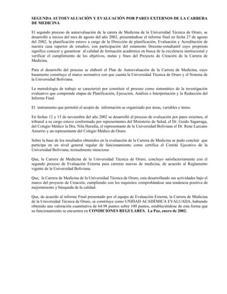 SEGUNDA AUTOEVALUACIÓN Y EVALUACIÓN POR PARES EXTERNOS DE LA CARRERA
DE MEDICINA
El segundo proceso de autoevaluación de la carera de Medicina de la Universidad Técnica de Oruro, se
desarrolló a inicios del mes de agosto del año 2002, presentándose el informe final en fecha 27 de agosto
del 2002, la planificación estuvo a cargo de la Dirección de planificación, Evaluación y Acreditación de
nuestra casa superior de estudios, con participación del estamento Docente-estudiantil cuyo propósito
significo conocer y garantizar al calidad de formación académica en busca de la excelencia institucional y
verificar el cumplimiento de los objetivos, metas y fines del Proyecto de Creación de la Carrera de
Medicina.
Para el desarrollo del proceso se elaboró el Plan de Autoevaluación de la Carrera de Medicina, cuyo
basamento constituye el marco normativo con que cuenta la Universidad Técnica de Oruro y el Sistema de
la Universidad Boliviana.
La metodología de trabajo se caracterizó por constituir el proceso como sistemático de la investigación
evaluativo que comprende etapas de Planificación, Ejecución, Análisis e Interpretación y la Redacción del
Informe Final.
El instrumento que permitió el acopio de información se organizado por áreas, variables e ítems.
En fechas 12 y 13 de noviembre del año 2002 se desarrolló el proceso de evaluación por pares externos, el
tribunal a su cargo estuvo conformado por representantes del Ministerio de Salud, el Dr. Guido Sagarraga,
del Colegio Médico la Dra. Nila Heredia, el representante de la Universidad Boliviana el Dr. Rene Lazcano
Amurrio y un representante del Colegio Médico de Oruro.
Sobre la base de los resultados obtenidos en la evaluación de la Carrera de Medicina se pudo concluir que
participa en un nivel general regular de funcionamiento como certifica el Comité Ejecutivo de la
Universidad Boliviana; textualmente menciona:
Que, la Carrera de Medicina de la Universidad Técnica de Oruro, concluyo satisfactoriamente con el
segundo proceso de Evaluación Externa para carreras nuevas de medicina, de acuerdo al Reglamento
vigente de la Universidad Boliviana.
Que, la Carrera de Medicina de la Universidad Técnica de Oruro, esta desarrollando sus actividades bajo el
marco del proyecto de Creación, cumpliendo con los requisitos comprobándose una tendencia positiva de
mejoramiento y búsqueda de la calidad.
Que, de acuerdo al informe Final presentado por el equipo de Evaluación Externa, la Carrera de Medicina
de la Universidad Técnica de Oruro, se constituye como UNIDAD ACADÉMICA EVALUADA, habiendo
obtenido una valoración cuantitativa de 64.98 puntos sobre 100 puntos, estableciéndose de esta forma que
su funcionamiento se encuentra en CONDICIONES REGULARES. La Paz, enero de 2002.
 