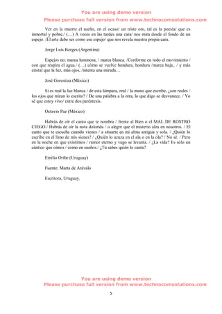 You are using demo version
       Please purchase full version from www.technocomsolutions.com

        Ver en la muerte el sueño, en el ocaso/ un triste oro, tal es la poesía/ que es
inmortal y pobre./ (…) A veces en las tardes una cara/ nos mira desde el fondo de un
espejo. /El arte debe ser como ese espejo/ que nos revela nuestra propia cara.

       Jorge Luis Borges (Argentina)

         Espejos no; marea luminosa, / marea blanca. /Conforme en todo el movimiento /
con que respira el agua./ (…) cómo se vuelve hondura, hondura /marea baja,. / y más
cristal que la luz, más ojos, /intenta una mirada…

       José Gorostiza (México)

        Si es real la luz blanca / de esta lámpara, real / la mano que escribe, ¿son reales /
los ojos que miran lo escrito? / De una palabra a la otra, lo que digo se desvanece. / Yo
sé que estoy vivo/ entre dos paréntesis.

       Octavio Paz (México)

       Habrás de oír el canto que te nombra / frente al Bien o el MAL DE ROSTRO
CIEGO./ Habrás de oír la nota dolorida / o alegre que el misterio alza en nosotros. / El
canto que te escucha cuando vienes / a situarte en mi alma antigua y sola. / ¿Quién lo
escribe en el limo de mis sienes? / ¿Quién lo azuza en el ala o en la ola? / No sé. / Pero
en la noche en que existimos / rumor eterno y vago se levanta. / ¿La vida? Es sólo un
cántico que oímos / como en sueños./ ¿Tú sabes quién lo canta?

       Emilio Oribe (Uruguay)

       Fuente: Marta de Arévalo

       Escritora, Uruguay.




                     You are using demo version
       Please purchase full version from www.technocomsolutions.com
                                             5
 