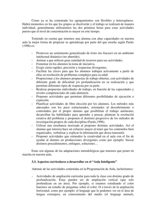 Como ya se ha comentado los agrupamientos son flexibles y heterogéneos.
Habrá momentos en los que los grupos se disolverán y el trabajo se realizará de manera
individual, generalmente utilizaremos las dos primeras horas para estas actividades
puesto que el nivel de concentración es mayor en este tiempo.

        Teniendo en cuenta que tenemos una alumna con altas capacidades en nuestra
aula la mejor forma de propiciar su aprendizaje por parte del que enseña según Paráis
(1996) es:

       -   Promover un sentimiento generalizado de éxito (no fracaso) en un ambiente
           intelectual dinámico (no aburrido).
       -   Animar a que utilicen gran cantidad de recursos para sus actividades.
       -   Fomentar en los alumnos la toma de iniciativa.
       -   Exigir cierta rapidez, precisión y respuestas divergentes.
       -   Facilitar las claves para que los alumnos trabajen activamente a partir de
           ellas en resolución de problemas complejos para su edad.
       -   Proporcionar a los alumnos propuestas de trabajo abiertas, con actividades de
           diferente grado de dificultad y/o profundización en su realización y que
           permitan diferentes tipos de respuesta por su parte.
       -   Realizar propuestas individuales de trabajo, en función de las capacidades y
           niveles competenciales de cada alumno/a.
       -   Proponer actividades que permitan diferentes posibilidades de ejecución o
           expresión.
       -   Planificar actividades de libre elección por los alumnos. Los métodos más
           adecuados son los poco estructurados, orientados al descubrimiento o
           controlados por el propio alumno que posibilitan el trabajo autónomo,
           desarrollan las habilidades para aprender a pensar, plantean la resolución
           creativa del problema y proponen el dominio progresivo de los métodos de
           investigación propios de cada disciplina (Paráis,1996).
       -   Utilizar una enseñanza tuorizada al proponer distintas actividades. Así el
           alumno que tutoriza hace un esfuerzo mayor al tener que los contenidos bien
           organizados, verbalizar y explicar la información que desea transmitir.
       -   Proponer actividades que estimulen la creatividad en el aula con el fin de
           ayudar al alumno en producciones divergentes como por ejemplo: buscar
           distintos procedimientos, enfoques, soluciones…

      Estas son algunas de las adaptaciones metodológicas que tenemos que poner en
marcha en nuestra aula.

       3.3. Aspectos curriculares a desarrollar en el “Aula Inteligente”

       Además de las actividades contenidas en la Programación de Aula, incluiríamos:

       -   Actividades de ampliación curricular para toda la clase con distinto grado de
           profundización. Éstas pueden ser de ampliación vertical (que solo
           profundizan en un área). Por ejemplo, si estamos estudiando el color
           haremos un estudio de preguntas sobre el color. O a través de la ampliación
           horizontal, como por ejemplo: el lenguaje que lo podemos ver en el área de
           lengua extranjera, en conocimiento del medio (el lenguaje animal),
 