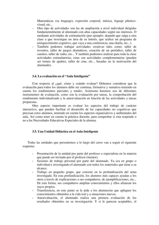 Matemáticas (su lenguaje), expresión corporal, música, leguaje plástico-
           visual, etc...
       -   Otro tipo de actividades son las de ampliación a nivel individual dirigidas
           fundamentalmente al alumnado con altas capacidades según sus intereses. O
           mediante actividades de estimulación (por ejemplo: dejando que salga a otra
           clase a que investigue un área de su interés, que realice un programa de
           enriquecimiento cognitivo, que vaya a una conferencia, una charla, etc...).
       -   También podemos trabajar actividades creativas tales como: taller de
           inventos, taller de juegos dramáticos, creación de un periódico, taller de
           cuentos, taller de radio, etc... Y también podremos realizar para toda la clase
           actividades estimulatorias, estas son actividades complementarias (pueden
           ser torneo de ajedrez, taller de cine, etc... basadas en la motivación del
           alumnado).


       3.4. La evaluación en el “Aula Inteligente”

        Con respecto al ¿qué, cómo y cuándo evaluar? Debemos considerar que la
evaluación para todos los alumnos debe ser continua, formativa y sumativa teniendo en
cuenta los rendimientos parciales y totales. Asimismo haremos uso de diferentes
instrumentos de evaluación, como son la evaluación por tareas, la comprobación del
rendimiento individualizado y la autoevaluación en función de las actividades y tareas
propuestas.
        Otro aspecto importante es evaluar los aspectos del trabajo de carácter
interactivo, que pueden facilitar el desarrollo de las capacidades no cognitivas que
precisan estos alumnos, teniendo en cuenta los aspectos organizativos y ambientales del
aula. Así como tener en cuenta la práctica docente, para comprobar si esta responde o
no a las Necesidades Educativas Especiales de la alumna.


       3.5. Una Unidad Didáctica en el Aula Inteligente


   Todas las unidades que presentemos a lo largo del curso van a seguir el siguiente
esquema:

       -   Presentación de la unidad por parte del profesor o especialista en la materia
           que puede ser invitado por el profesor (mentor).
       -   Sesiones de trabajo personal por parte del alumnado. Ya sea en grupo o
           individual e investigando el alumnado con todos los materiales que tiene a su
           alcance.
       -   Trabajo en pequeño grupo, que consiste en la profundización del tema
           investigado. En esta profundización, los alumnos más capaces ayudan a los
           otros a través de explicaciones a sus compañeros, de ejemplificaciones, etc...
           De esta forma, sus compañeros amplían conocimientos y ellos afianzan los
           suyos propios.
       -   Transferencia, en este punto se le pide a los alumnos/as que apliquen los
           conocimientos obtenidos a la vida real y a situaciones nuevas.
       -   Autoevaluación, el alumnado realiza una primera evaluación de los
           resultados obtenidos en su investigación. Y si le parecen aceptables, el
 