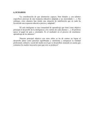 6. SUMARIOS

        “La consideración de que alumnos/as capaces, bien dotados y con talentos
específicos precisan de una respuesta educativa adaptada a sus necesidades (…). Sin
embargo, estos alumnos han tenido una situación de indefinición que en nada ha
favorecido una respuesta educativa precisa y adaptada”.

       “El aula inteligente es una comunidad de aprendizaje que tiene como objetivo
principal el desarrollo de la inteligencia y los valores de cada alumno (…). El profesor
ejerce el papel de guía y orientador. Es el mediador en el proceso de enseñanza-
aprendizaje de los alumnos.”

       “Nuestro principal objetivo con estos niños se ha de centrar en lograr el
desarrollo pleno como personas equilibradas y satisfechas y enriquecer la realidad
profesional, cultural y social del medio en el que se desarrollen, teniendo en cuenta que
contamos los medios necesarios para que esto se produzca”.
 