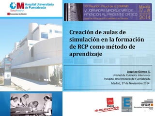 Lospitao Gómez S,
Unidad de Cuidados Intensivos
Hospital Universitario de Fuenlabrada
Madrid, 17 de Noviembre 2014
Creación de aulas de
simulación en la formación
de RCP como método de
aprendizaje
16/10/2014 1
 