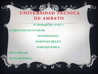 UNIVERSIDAD TECNICA
          DE AMBATO
                   TRABAJO DE NTIC´S

 CREACION DE UN BLOG

                    INTEGRANTES:

                   MARTINEZ BELEN

                    NARANJO KARLA

SEGUNDO «B»

CULTURA FISICA.
 